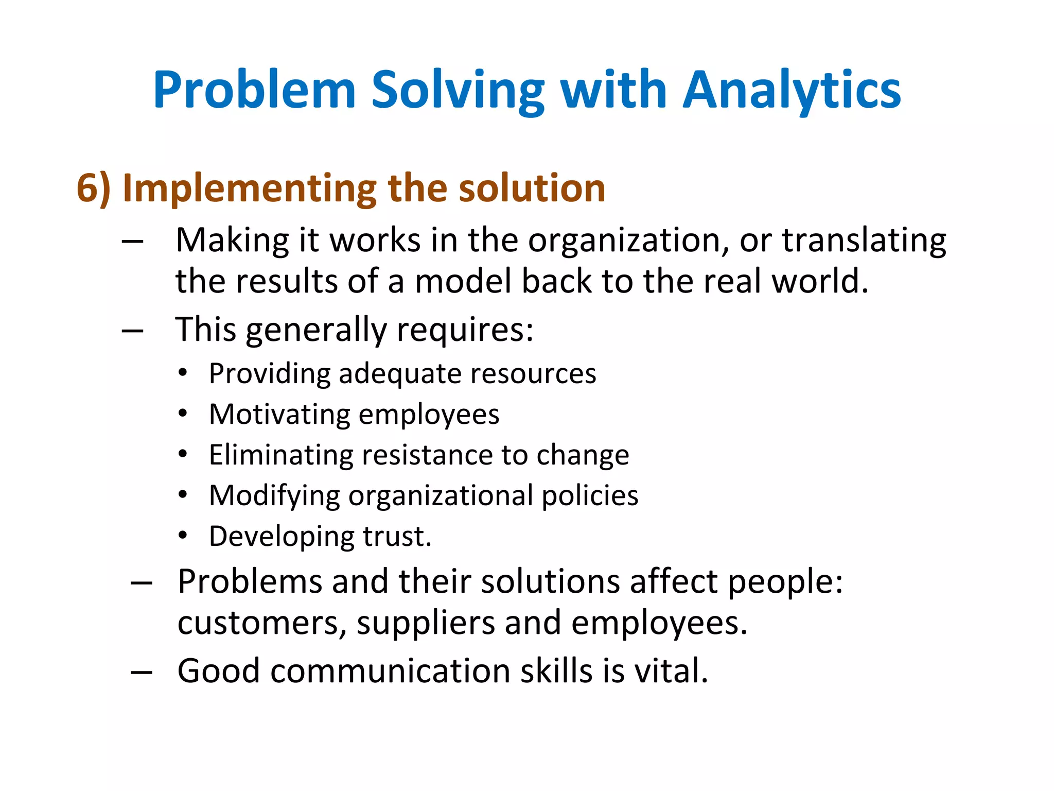 6) Implementing the solution
– Making it works in the organization, or translating
the results of a model back to the real world.
– This generally requires:
• Providing adequate resources
• Motivating employees
• Eliminating resistance to change
• Modifying organizational policies
• Developing trust.
– Problems and their solutions affect people:
customers, suppliers and employees.
– Good communication skills is vital.
Problem Solving with Analytics
 