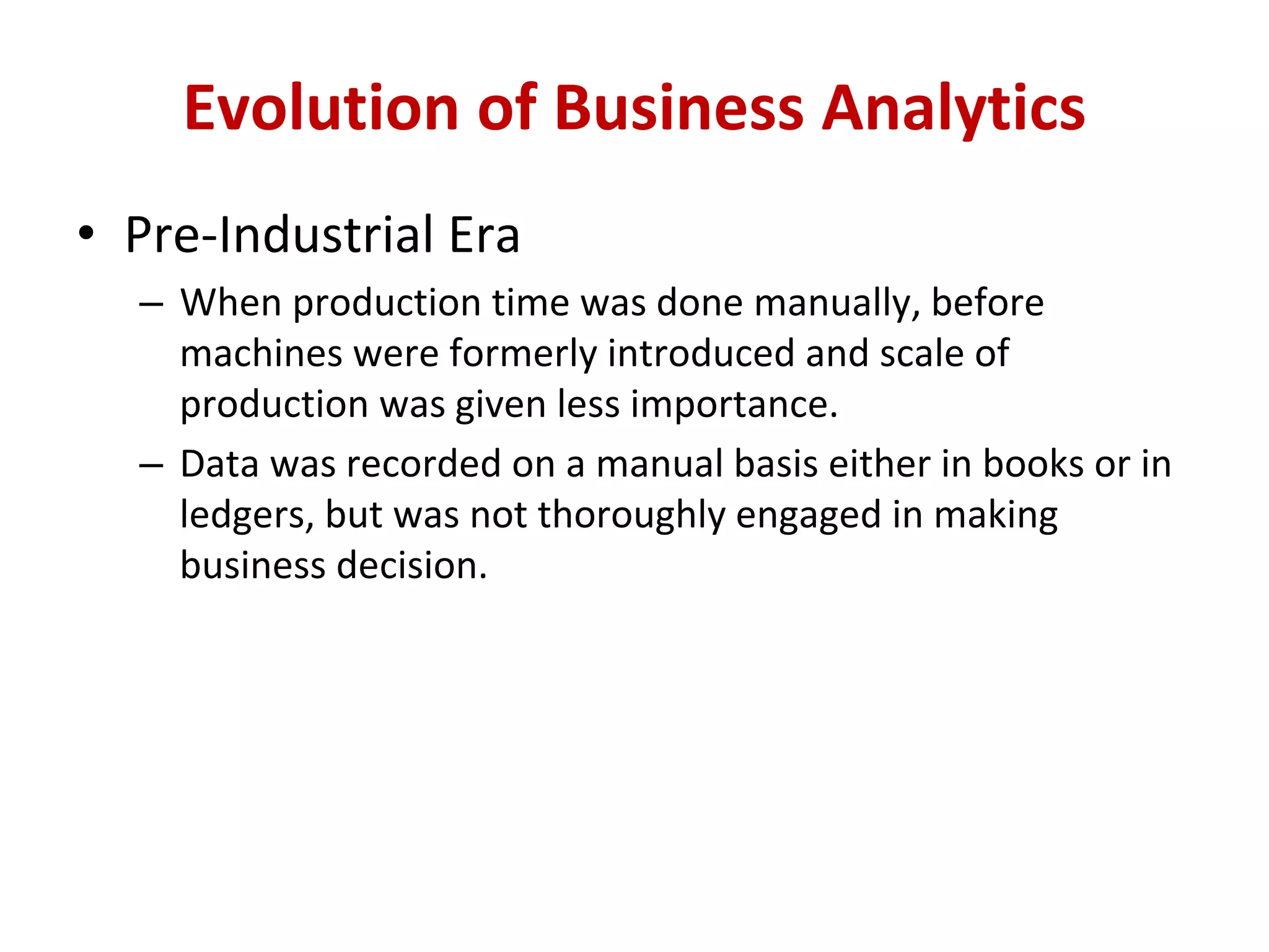 • Pre-Industrial Era
– When production time was done manually, before
machines were formerly introduced and scale of
production was given less importance.
– Data was recorded on a manual basis either in books or in
ledgers, but was not thoroughly engaged in making
business decision.
Evolution of Business Analytics
 