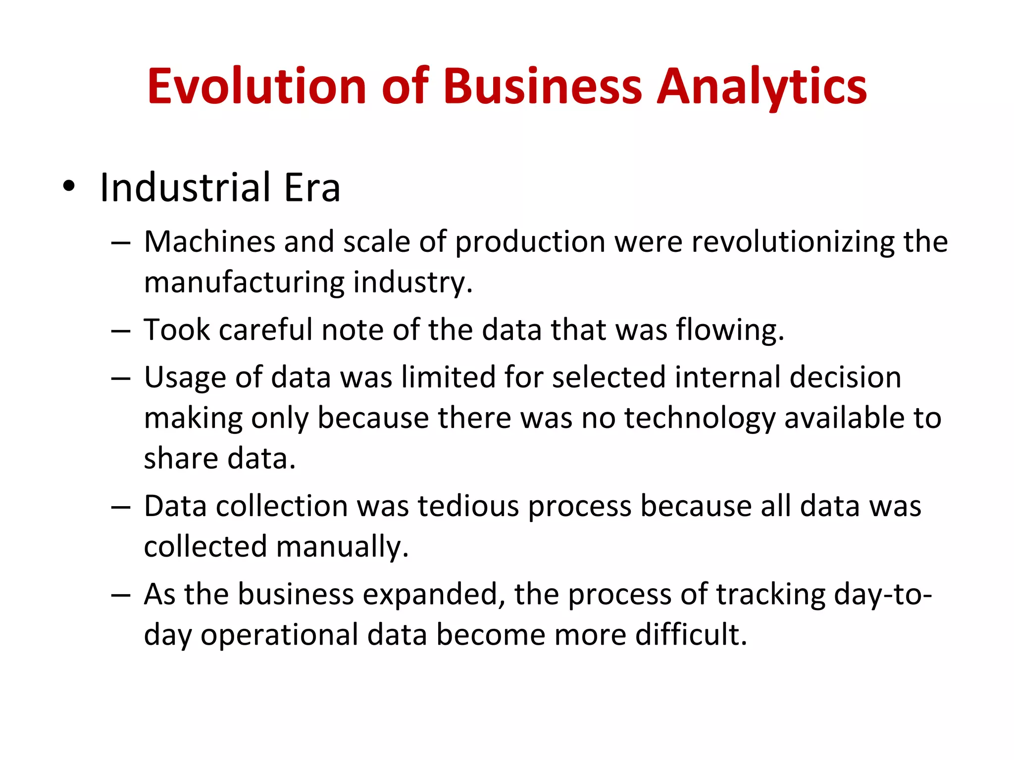 • Industrial Era
– Machines and scale of production were revolutionizing the
manufacturing industry.
– Took careful note of the data that was flowing.
– Usage of data was limited for selected internal decision
making only because there was no technology available to
share data.
– Data collection was tedious process because all data was
collected manually.
– As the business expanded, the process of tracking day-to-
day operational data become more difficult.
Evolution of Business Analytics
 