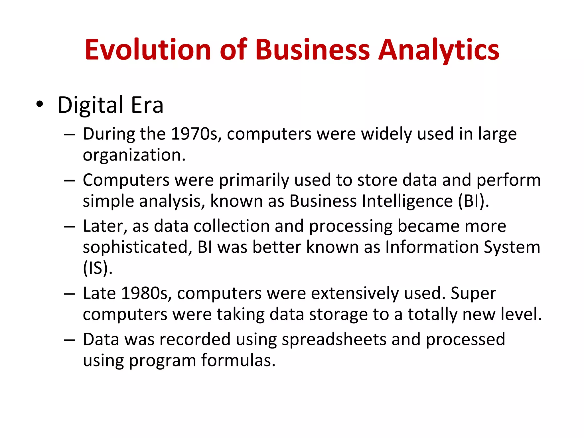 • Digital Era
– During the 1970s, computers were widely used in large
organization.
– Computers were primarily used to store data and perform
simple analysis, known as Business Intelligence (BI).
– Later, as data collection and processing became more
sophisticated, BI was better known as Information System
(IS).
– Late 1980s, computers were extensively used. Super
computers were taking data storage to a totally new level.
– Data was recorded using spreadsheets and processed
using program formulas.
Evolution of Business Analytics
 