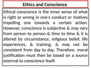 Ethics and Conscience
Ethical conscience is the inner sense of what
is right or wrong in one's conduct or motives
impelling one towards a certain action.
However, conscience is subjective & may vary
from person to person & time to time & it is
altered by circumstance, religious belief, life
experiences, & training, & may not be
consistent from day to day. Therefore, moral
justification must then be based on a source
external to conscience itself.
 