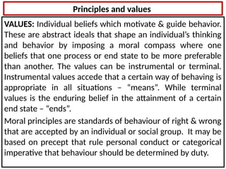 Principles and values
VALUES: Individual beliefs which motivate & guide behavior.
These are abstract ideals that shape an individual’s thinking
and behavior by imposing a moral compass where one
beliefs that one process or end state to be more preferable
than another. The values can be instrumental or terminal.
Instrumental values accede that a certain way of behaving is
appropriate in all situations – “means”. While terminal
values is the enduring belief in the attainment of a certain
end state – “ends”.
Moral principles are standards of behaviour of right & wrong
that are accepted by an individual or social group. It may be
based on precept that rule personal conduct or categorical
imperative that behaviour should be determined by duty.
 
