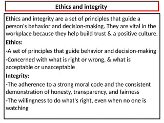 Ethics and integrity
Ethics and integrity are a set of principles that guide a
person's behavior and decision-making. They are vital in the
workplace because they help build trust & a positive culture.
Ethics:
-A set of principles that guide behavior and decision-making
-Concerned with what is right or wrong, & what is
acceptable or unacceptable
Integrity:
-The adherence to a strong moral code and the consistent
demonstration of honesty, transparency, and fairness
-The willingness to do what's right, even when no one is
watching
 