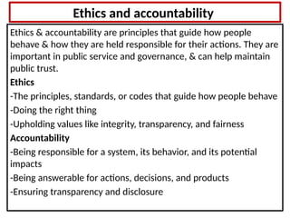 Ethics and accountability
Ethics & accountability are principles that guide how people
behave & how they are held responsible for their actions. They are
important in public service and governance, & can help maintain
public trust.
Ethics
-The principles, standards, or codes that guide how people behave
-Doing the right thing
-Upholding values like integrity, transparency, and fairness
Accountability
-Being responsible for a system, its behavior, and its potential
impacts
-Being answerable for actions, decisions, and products
-Ensuring transparency and disclosure
 