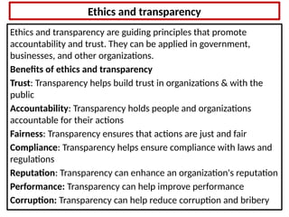 Ethics and transparency
Ethics and transparency are guiding principles that promote
accountability and trust. They can be applied in government,
businesses, and other organizations.
Benefits of ethics and transparency
Trust: Transparency helps build trust in organizations & with the
public
Accountability: Transparency holds people and organizations
accountable for their actions
Fairness: Transparency ensures that actions are just and fair
Compliance: Transparency helps ensure compliance with laws and
regulations
Reputation: Transparency can enhance an organization's reputation
Performance: Transparency can help improve performance
Corruption: Transparency can help reduce corruption and bribery
 