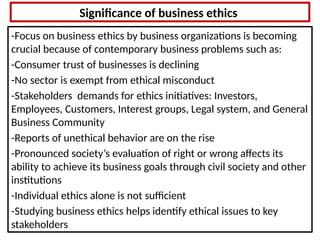 Significance of business ethics
-Focus on business ethics by business organizations is becoming
crucial because of contemporary business problems such as:
-Consumer trust of businesses is declining
-No sector is exempt from ethical misconduct
-Stakeholders demands for ethics initiatives: Investors,
Employees, Customers, Interest groups, Legal system, and General
Business Community
-Reports of unethical behavior are on the rise
-Pronounced society’s evaluation of right or wrong affects its
ability to achieve its business goals through civil society and other
institutions
-Individual ethics alone is not sufficient
-Studying business ethics helps identify ethical issues to key
stakeholders
 
