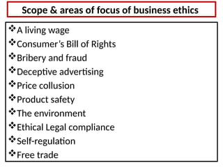 Scope & areas of focus of business ethics
A living wage
Consumer’s Bill of Rights
Bribery and fraud
Deceptive advertising
Price collusion
Product safety
The environment
Ethical Legal compliance
Self-regulation
Free trade
 