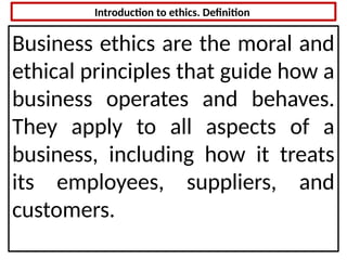 Introduction to ethics. Definition
Business ethics are the moral and
ethical principles that guide how a
business operates and behaves.
They apply to all aspects of a
business, including how it treats
its employees, suppliers, and
customers.
 
