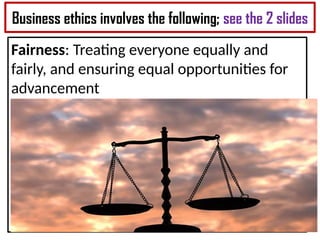 Business ethics involves the following; see the 2 slides
Fairness: Treating everyone equally and
fairly, and ensuring equal opportunities for
advancement
 