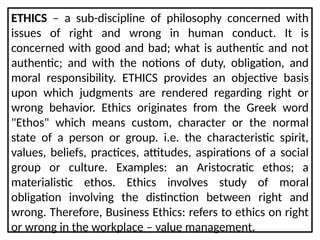 ETHICS – a sub-discipline of philosophy concerned with
issues of right and wrong in human conduct. It is
concerned with good and bad; what is authentic and not
authentic; and with the notions of duty, obligation, and
moral responsibility. ETHICS provides an objective basis
upon which judgments are rendered regarding right or
wrong behavior. Ethics originates from the Greek word
"Ethos" which means custom, character or the normal
state of a person or group. i.e. the characteristic spirit,
values, beliefs, practices, attitudes, aspirations of a social
group or culture. Examples: an Aristocratic ethos; a
materialistic ethos. Ethics involves study of moral
obligation involving the distinction between right and
wrong. Therefore, Business Ethics: refers to ethics on right
or wrong in the workplace – value management.
 