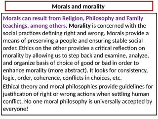 Morals and morality
Morals can result from Religion, Philosophy and Family
teachings, among others. Morality is concerned with the
social practices defining right and wrong. Morals provide a
means of preserving a people and ensuring stable social
order. Ethics on the other provides a critical reflection on
morality by allowing us to step back and examine, analyze,
and organize basis of choice of good or bad in order to
enhance morality (more abstract). It looks for consistency,
logic, order, coherence, conflicts in choices, etc.
Ethical theory and moral philosophies provide guidelines for
justification of right or wrong actions when settling human
conflict. No one moral philosophy is universally accepted by
everyone!
 