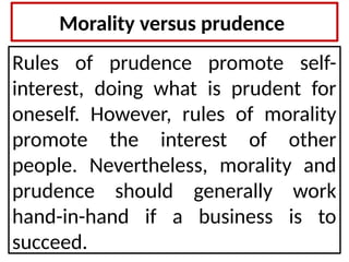 Morality versus prudence
Rules of prudence promote self-
interest, doing what is prudent for
oneself. However, rules of morality
promote the interest of other
people. Nevertheless, morality and
prudence should generally work
hand-in-hand if a business is to
succeed.
 