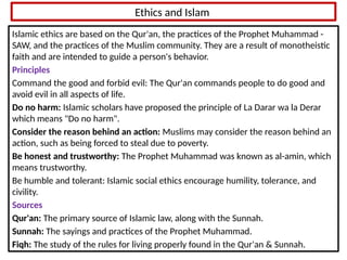 Ethics and Islam
Islamic ethics are based on the Qur'an, the practices of the Prophet Muhammad -
SAW, and the practices of the Muslim community. They are a result of monotheistic
faith and are intended to guide a person's behavior.
Principles
Command the good and forbid evil: The Qur'an commands people to do good and
avoid evil in all aspects of life.
Do no harm: Islamic scholars have proposed the principle of La Darar wa la Derar
which means "Do no harm".
Consider the reason behind an action: Muslims may consider the reason behind an
action, such as being forced to steal due to poverty.
Be honest and trustworthy: The Prophet Muhammad was known as al-amin, which
means trustworthy.
Be humble and tolerant: Islamic social ethics encourage humility, tolerance, and
civility.
Sources
Qur'an: The primary source of Islamic law, along with the Sunnah.
Sunnah: The sayings and practices of the Prophet Muhammad.
Fiqh: The study of the rules for living properly found in the Qur'an & Sunnah.
 