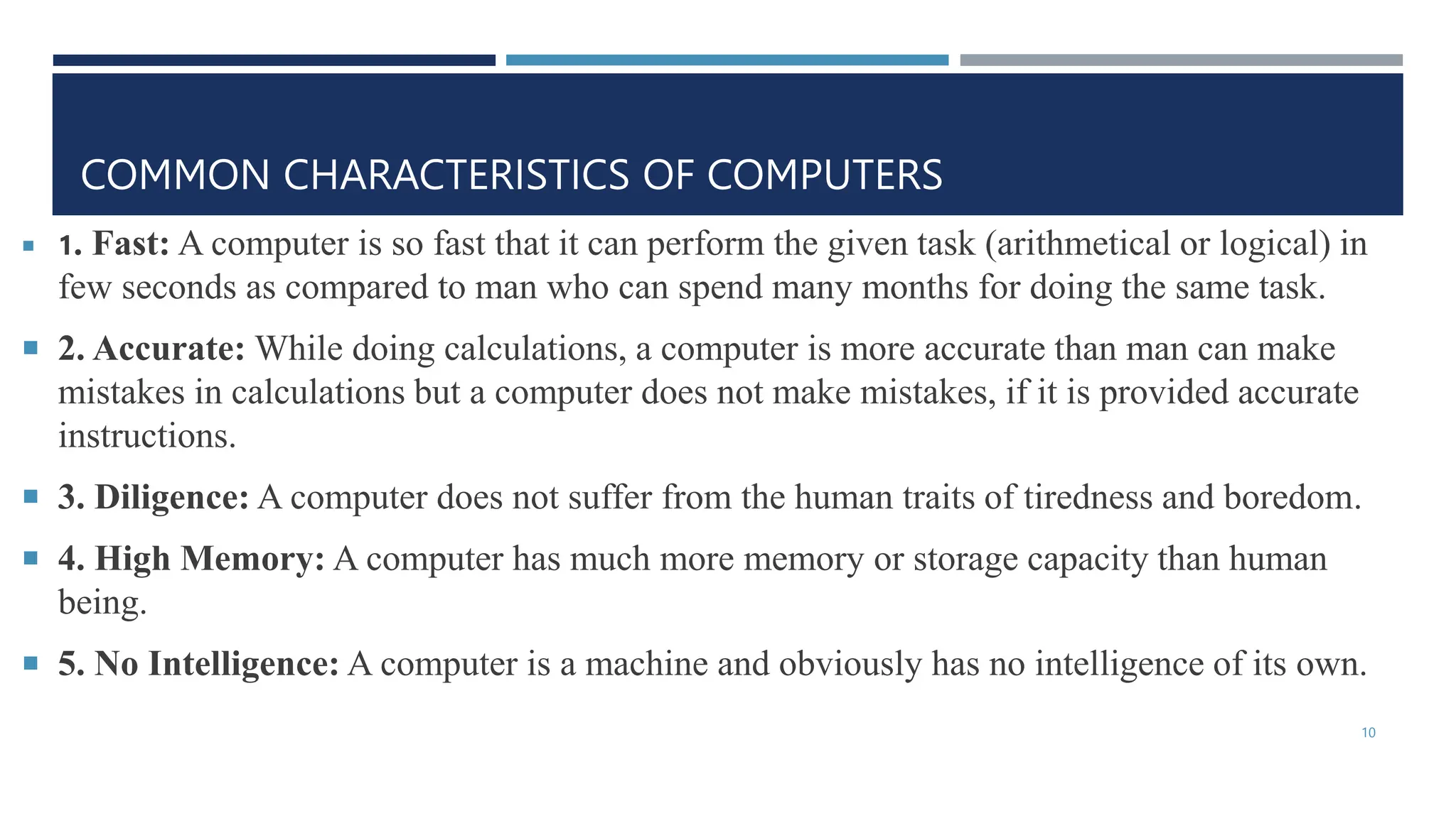 COMMON CHARACTERISTICS OF COMPUTERS
 1. Fast: A computer is so fast that it can perform the given task (arithmetical or logical) in
few seconds as compared to man who can spend many months for doing the same task.
 2. Accurate: While doing calculations, a computer is more accurate than man can make
mistakes in calculations but a computer does not make mistakes, if it is provided accurate
instructions.
 3. Diligence: A computer does not suffer from the human traits of tiredness and boredom.
 4. High Memory: A computer has much more memory or storage capacity than human
being.
 5. No Intelligence: A computer is a machine and obviously has no intelligence of its own.
10
 