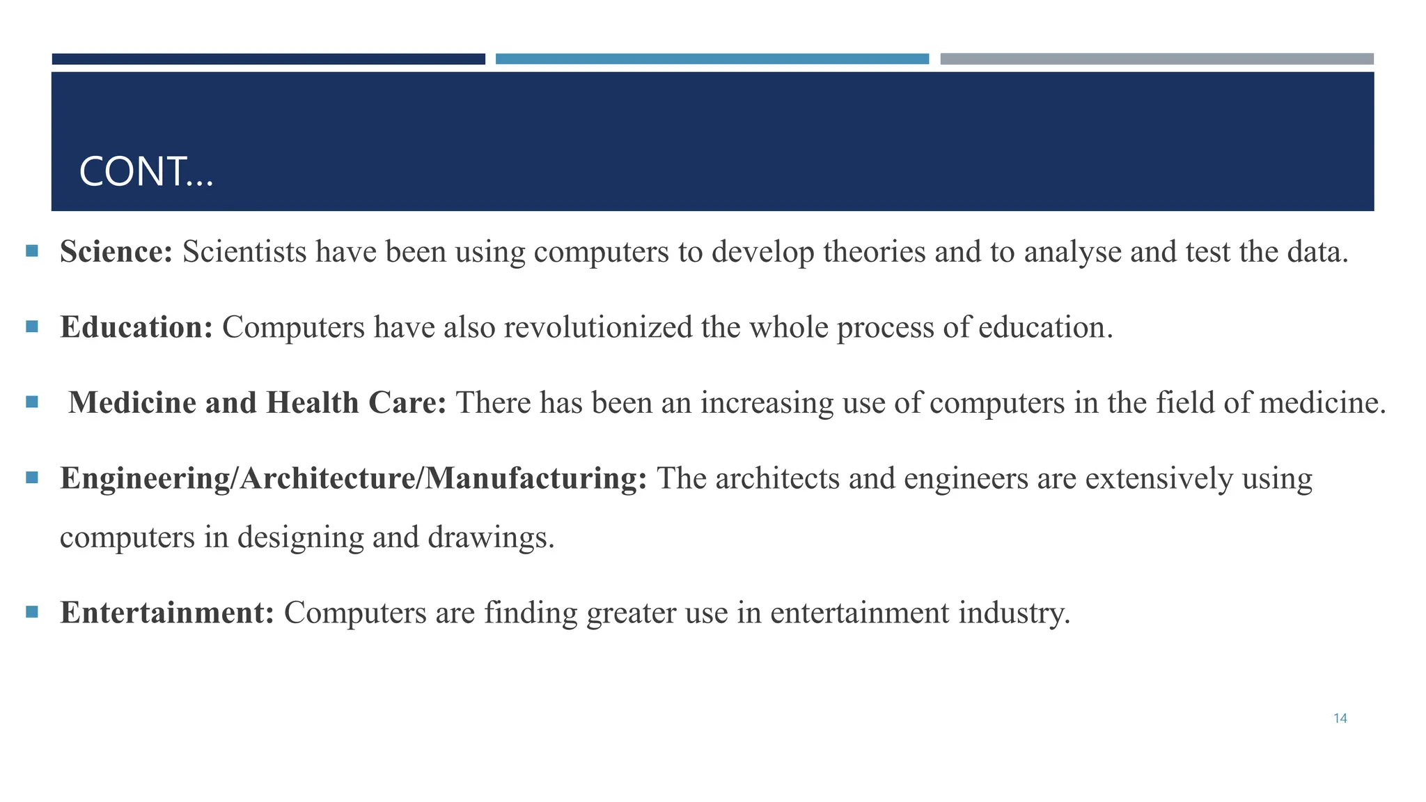CONT…
 Science: Scientists have been using computers to develop theories and to analyse and test the data.
 Education: Computers have also revolutionized the whole process of education.
 Medicine and Health Care: There has been an increasing use of computers in the field of medicine.
 Engineering/Architecture/Manufacturing: The architects and engineers are extensively using
computers in designing and drawings.
 Entertainment: Computers are finding greater use in entertainment industry.
14
 