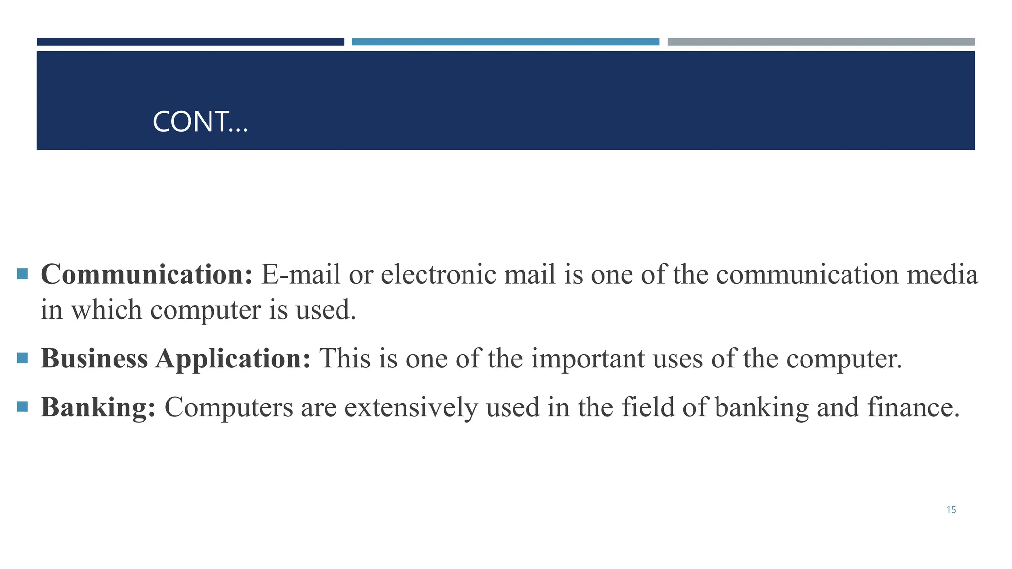 CONT…
 Communication: E-mail or electronic mail is one of the communication media
in which computer is used.
 Business Application: This is one of the important uses of the computer.
 Banking: Computers are extensively used in the field of banking and finance.
15
 