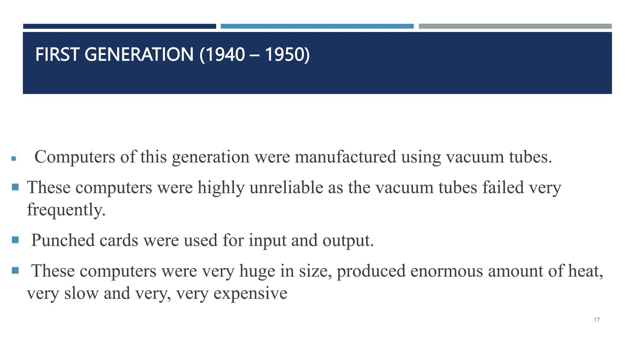 FIRST GENERATION (1940 – 1950)
 Computers of this generation were manufactured using vacuum tubes.
 These computers were highly unreliable as the vacuum tubes failed very
frequently.
 Punched cards were used for input and output.
 These computers were very huge in size, produced enormous amount of heat,
very slow and very, very expensive
17
 