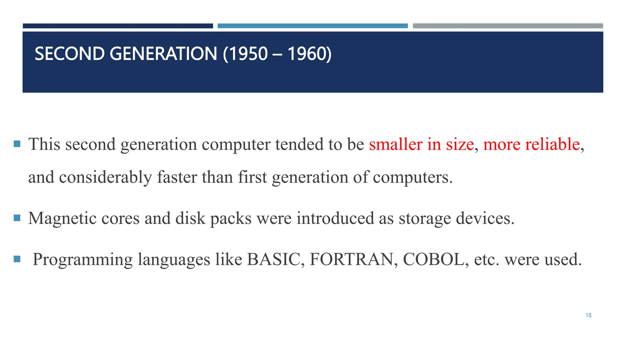 SECOND GENERATION (1950 – 1960)
 This second generation computer tended to be smaller in size, more reliable,
and considerably faster than first generation of computers.
 Magnetic cores and disk packs were introduced as storage devices.
 Programming languages like BASIC, FORTRAN, COBOL, etc. were used.
18
 
