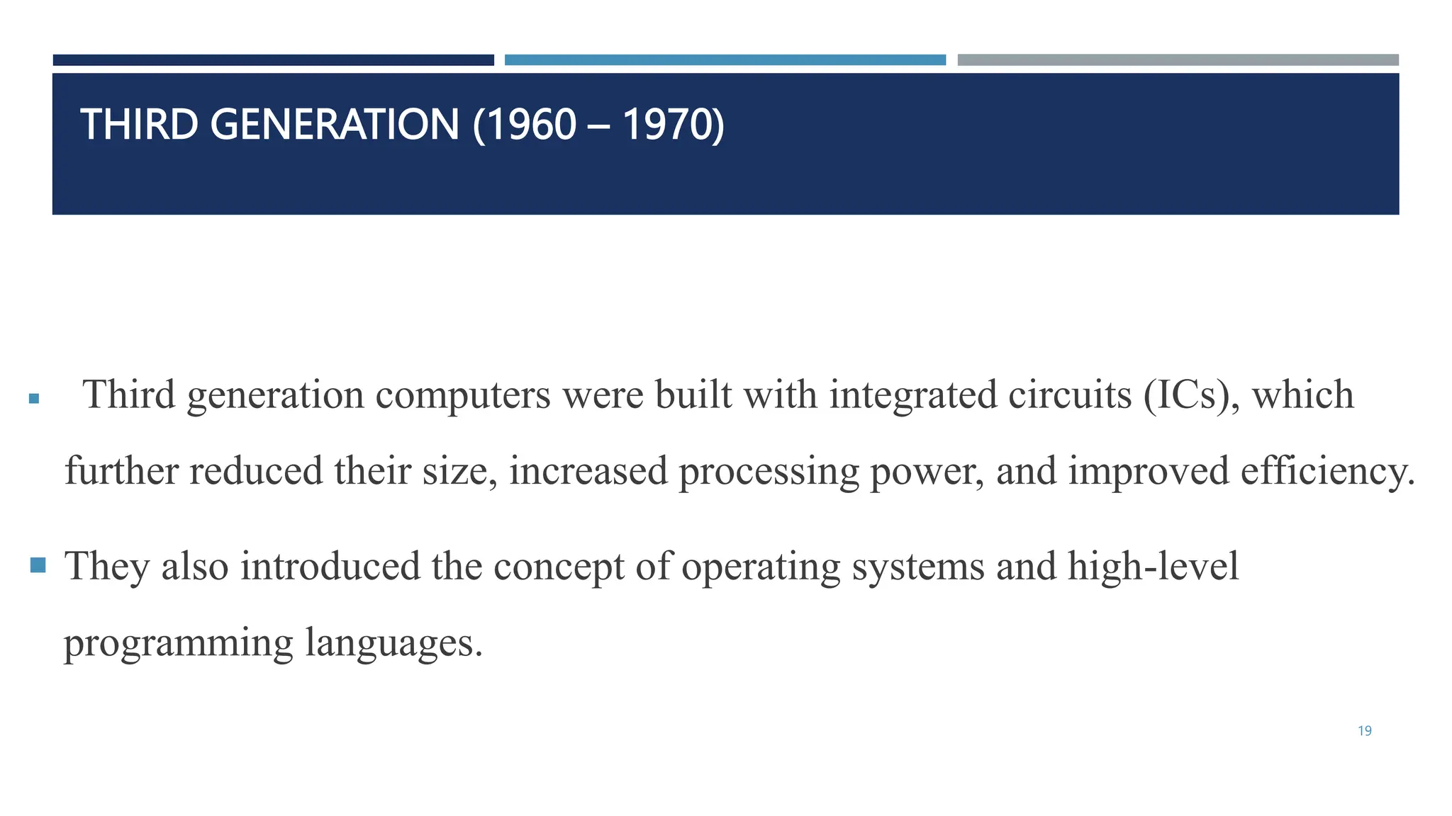 THIRD GENERATION (1960 – 1970)
 Third generation computers were built with integrated circuits (ICs), which
further reduced their size, increased processing power, and improved efficiency.
 They also introduced the concept of operating systems and high-level
programming languages.
19
 