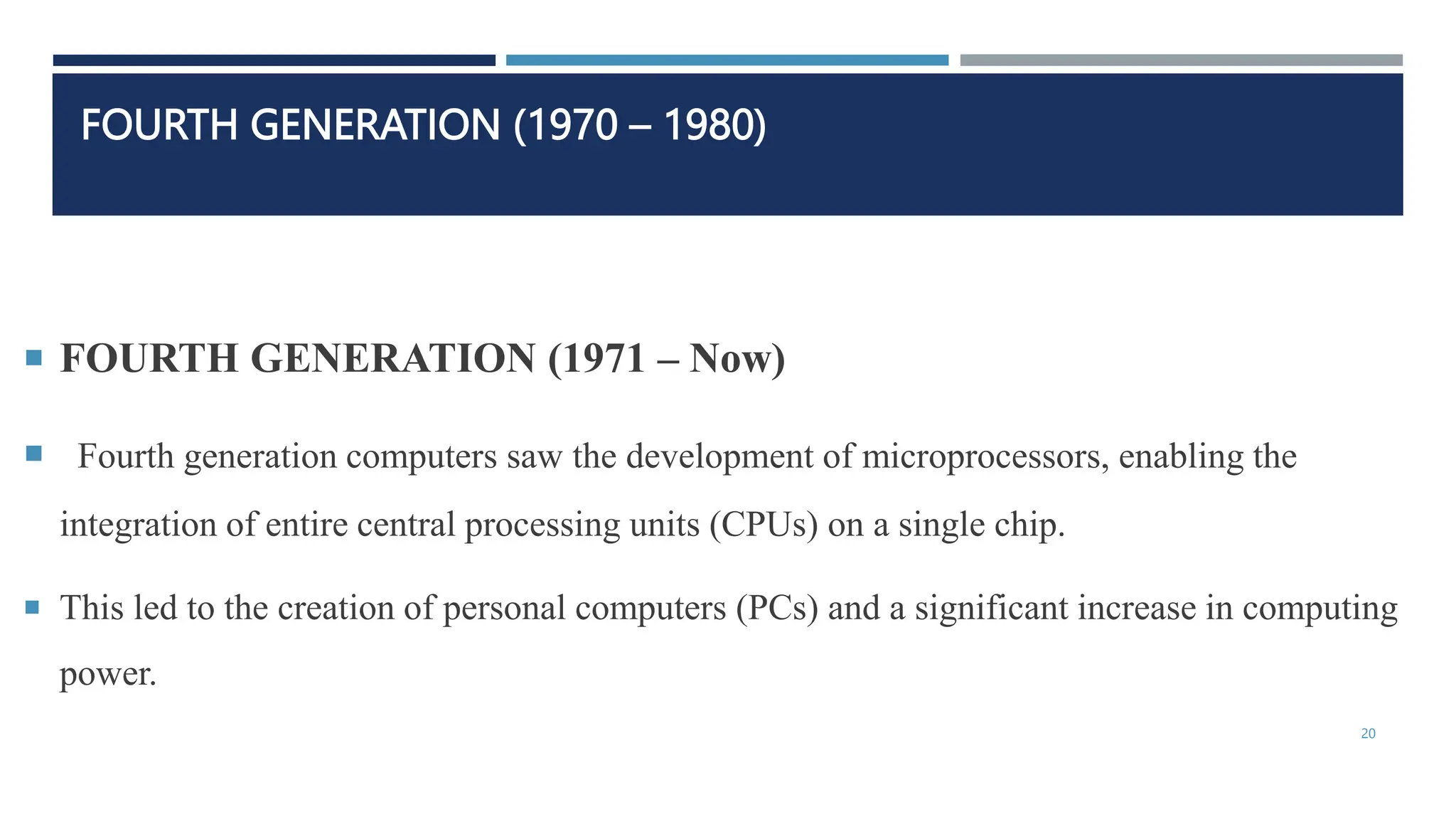 FOURTH GENERATION (1970 – 1980)
 FOURTH GENERATION (1971 – Now)
 Fourth generation computers saw the development of microprocessors, enabling the
integration of entire central processing units (CPUs) on a single chip.
 This led to the creation of personal computers (PCs) and a significant increase in computing
power.
20
 