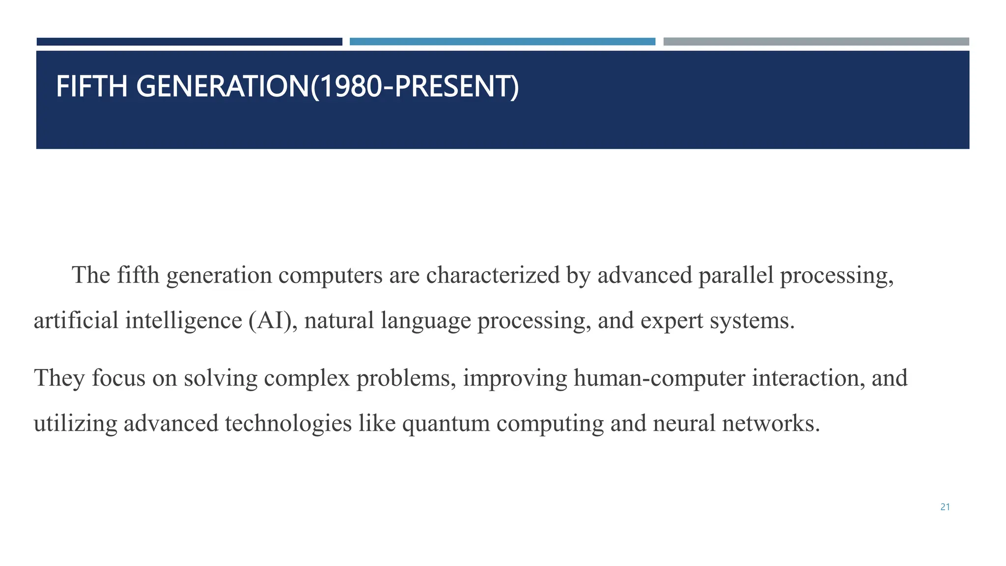 FIFTH GENERATION(1980-PRESENT)
The fifth generation computers are characterized by advanced parallel processing,
artificial intelligence (AI), natural language processing, and expert systems.
They focus on solving complex problems, improving human-computer interaction, and
utilizing advanced technologies like quantum computing and neural networks.
21
 