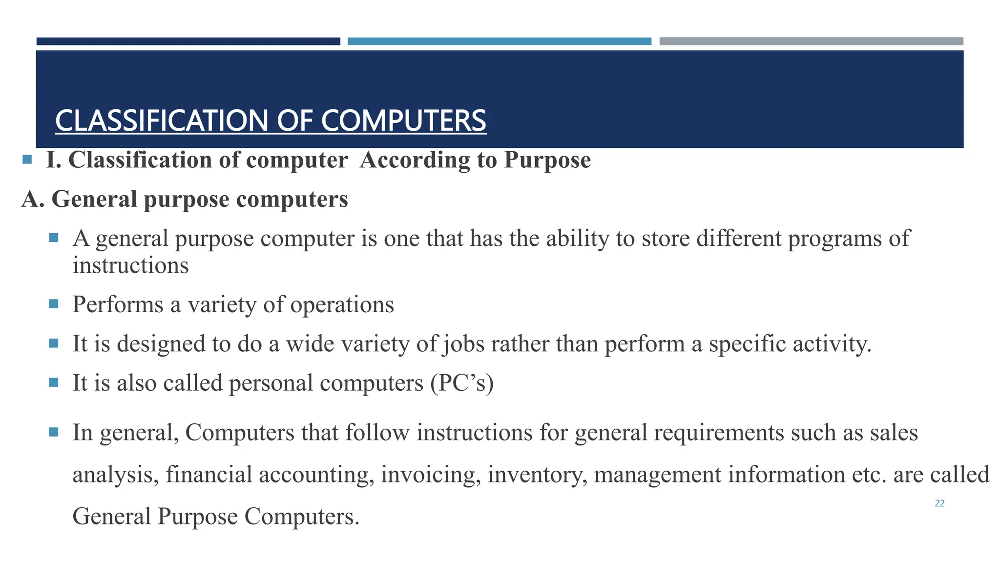 CLASSIFICATION OF COMPUTERS
 I. Classification of computer According to Purpose
A. General purpose computers
 A general purpose computer is one that has the ability to store different programs of
instructions
 Performs a variety of operations
 It is designed to do a wide variety of jobs rather than perform a specific activity.
 It is also called personal computers (PC’s)
 In general, Computers that follow instructions for general requirements such as sales
analysis, financial accounting, invoicing, inventory, management information etc. are called
General Purpose Computers.
22
 