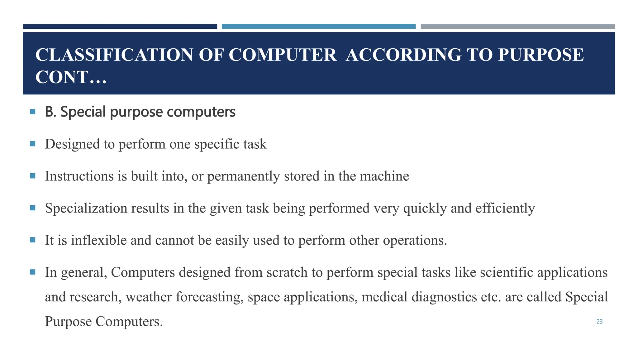 CLASSIFICATION OF COMPUTER ACCORDING TO PURPOSE
CONT…
 B. Special purpose computers
 Designed to perform one specific task
 Instructions is built into, or permanently stored in the machine
 Specialization results in the given task being performed very quickly and efficiently
 It is inflexible and cannot be easily used to perform other operations.
 In general, Computers designed from scratch to perform special tasks like scientific applications
and research, weather forecasting, space applications, medical diagnostics etc. are called Special
Purpose Computers. 23
 