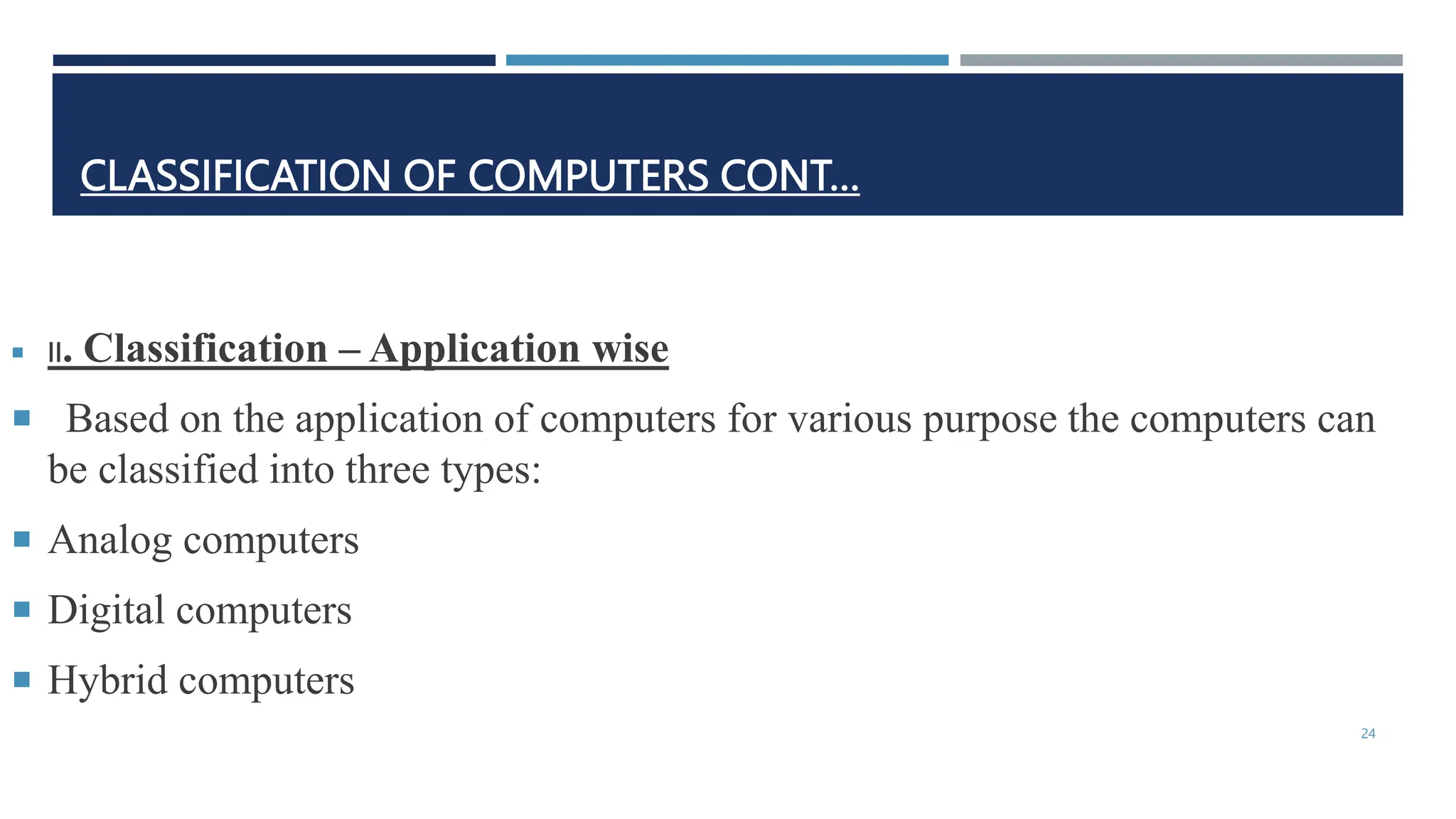 CLASSIFICATION OF COMPUTERS CONT…
 II. Classification – Application wise
 Based on the application of computers for various purpose the computers can
be classified into three types:
 Analog computers
 Digital computers
 Hybrid computers
24
 