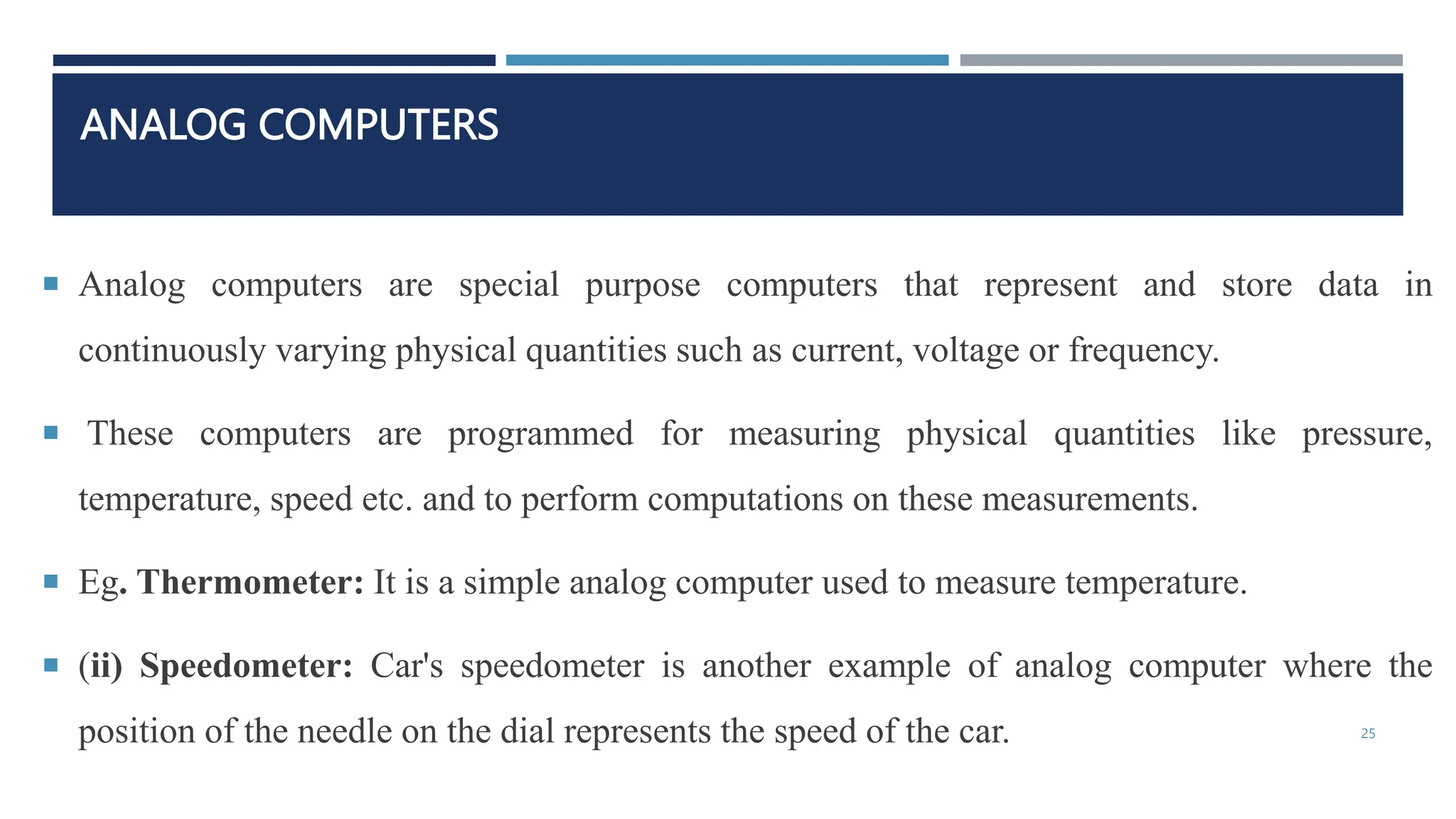 ANALOG COMPUTERS
 Analog computers are special purpose computers that represent and store data in
continuously varying physical quantities such as current, voltage or frequency.
 These computers are programmed for measuring physical quantities like pressure,
temperature, speed etc. and to perform computations on these measurements.
 Eg. Thermometer: It is a simple analog computer used to measure temperature.
 (ii) Speedometer: Car's speedometer is another example of analog computer where the
position of the needle on the dial represents the speed of the car. 25
 
