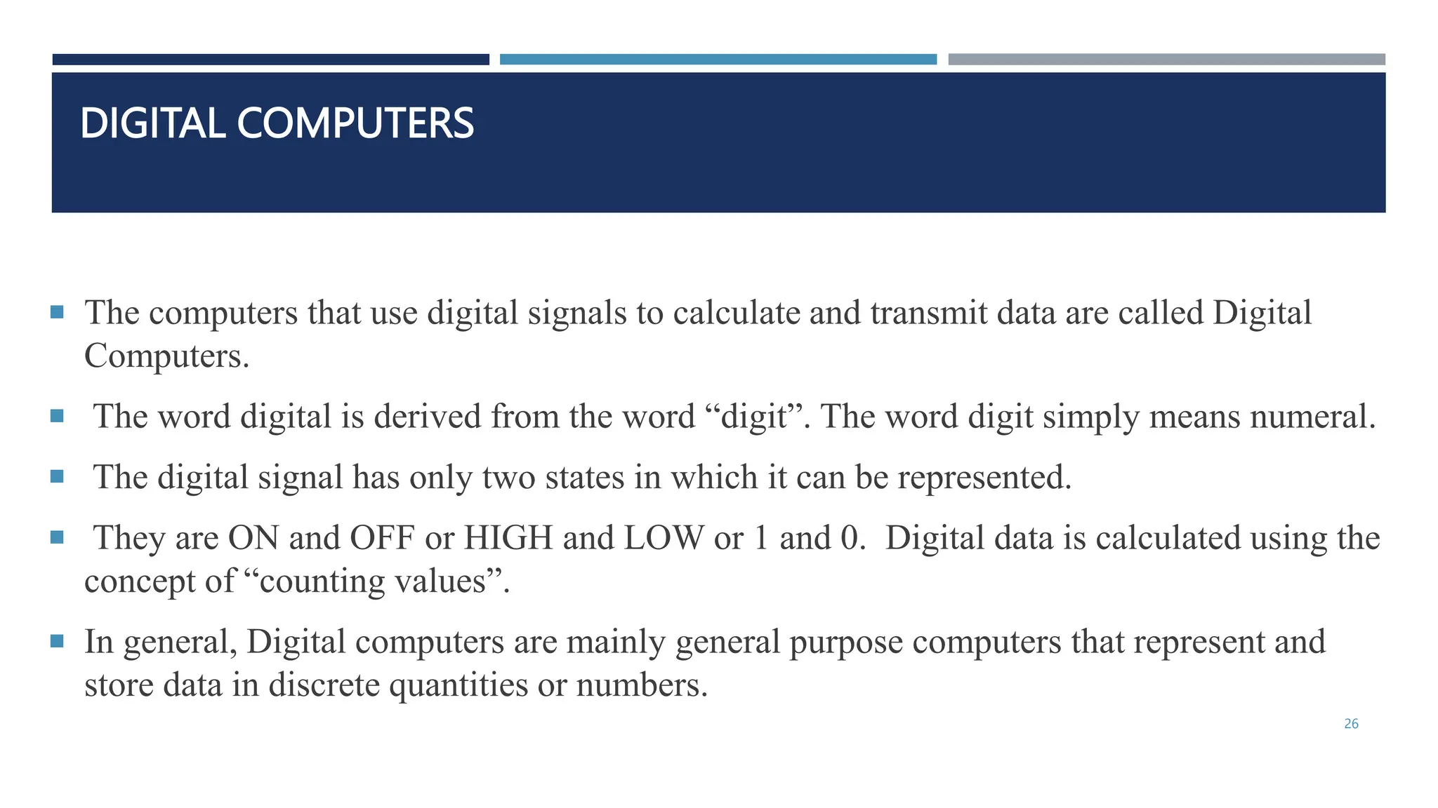 DIGITAL COMPUTERS
 The computers that use digital signals to calculate and transmit data are called Digital
Computers.
 The word digital is derived from the word “digit”. The word digit simply means numeral.
 The digital signal has only two states in which it can be represented.
 They are ON and OFF or HIGH and LOW or 1 and 0. Digital data is calculated using the
concept of “counting values”.
 In general, Digital computers are mainly general purpose computers that represent and
store data in discrete quantities or numbers.
26
 