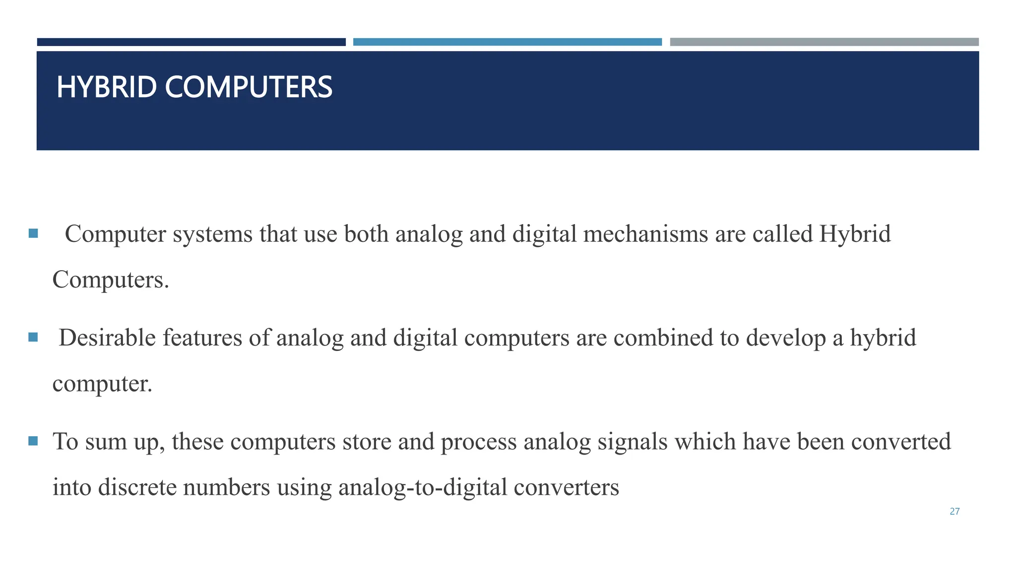 HYBRID COMPUTERS
 Computer systems that use both analog and digital mechanisms are called Hybrid
Computers.
 Desirable features of analog and digital computers are combined to develop a hybrid
computer.
 To sum up, these computers store and process analog signals which have been converted
into discrete numbers using analog-to-digital converters
27
 