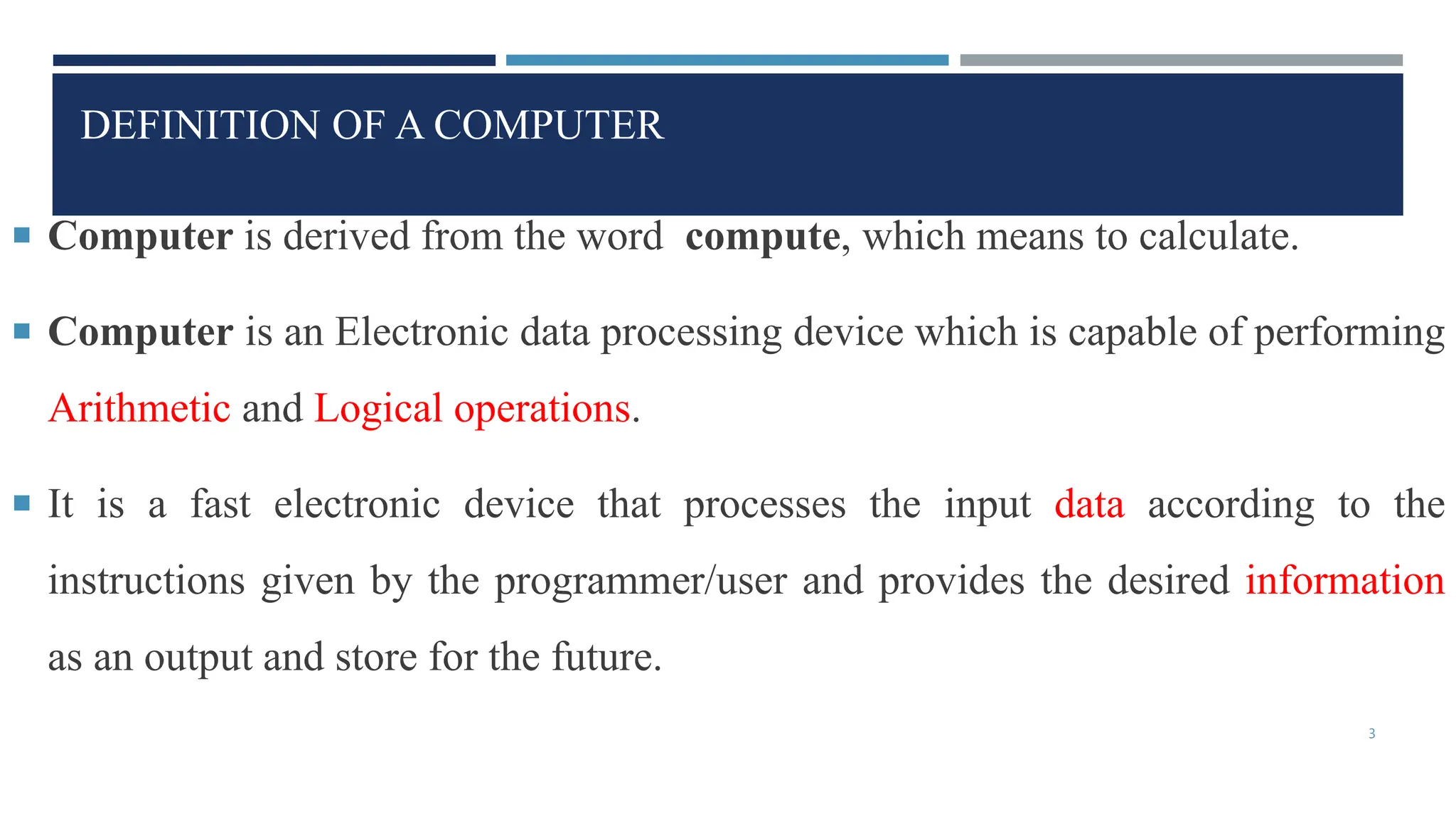 DEFINITION OF A COMPUTER
 Computer is derived from the word compute, which means to calculate.
 Computer is an Electronic data processing device which is capable of performing
Arithmetic and Logical operations.
 It is a fast electronic device that processes the input data according to the
instructions given by the programmer/user and provides the desired information
as an output and store for the future.
3
 