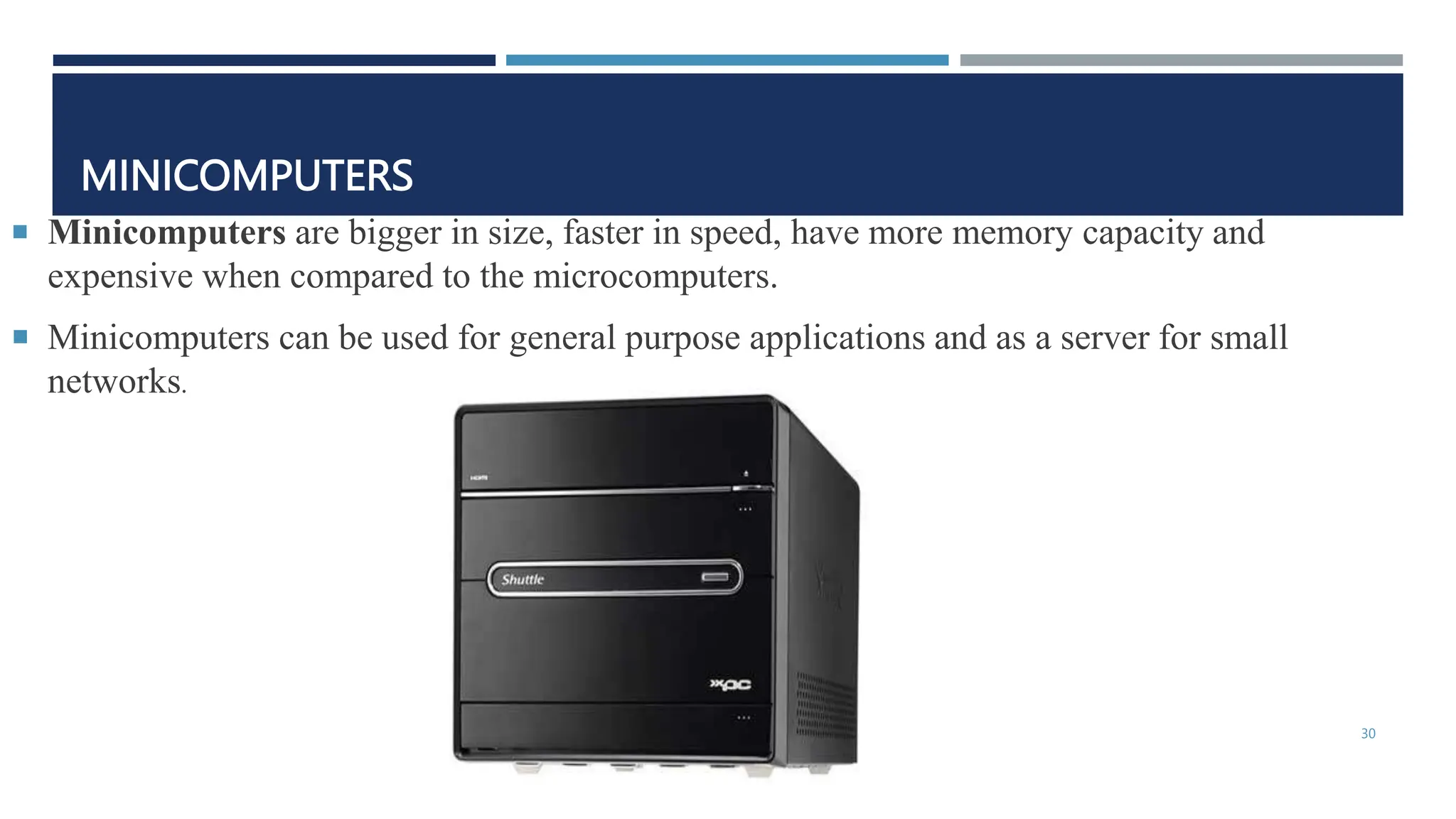 MINICOMPUTERS
 Minicomputers are bigger in size, faster in speed, have more memory capacity and
expensive when compared to the microcomputers.
 Minicomputers can be used for general purpose applications and as a server for small
networks.
30
 