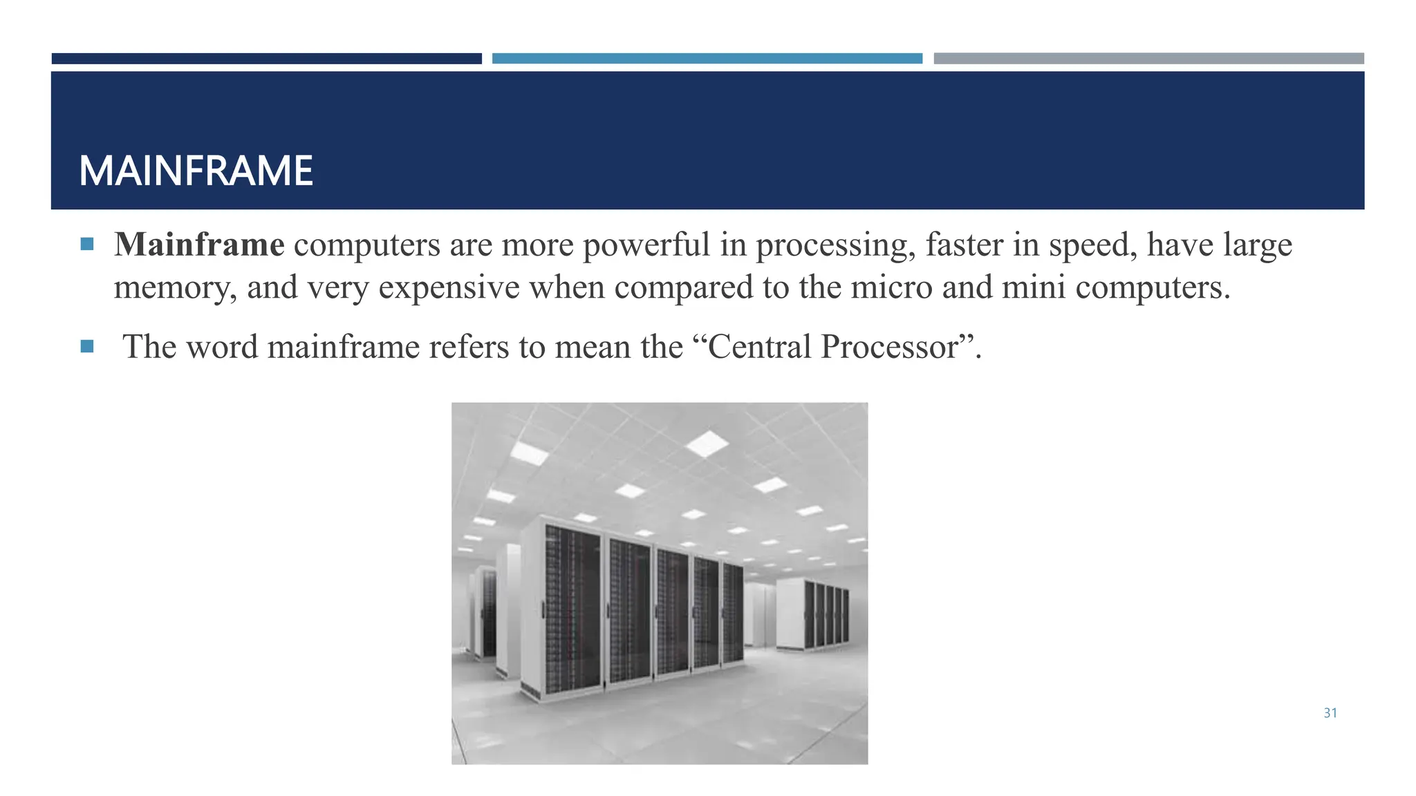 MAINFRAME
 Mainframe computers are more powerful in processing, faster in speed, have large
memory, and very expensive when compared to the micro and mini computers.
 The word mainframe refers to mean the “Central Processor”.
31
 