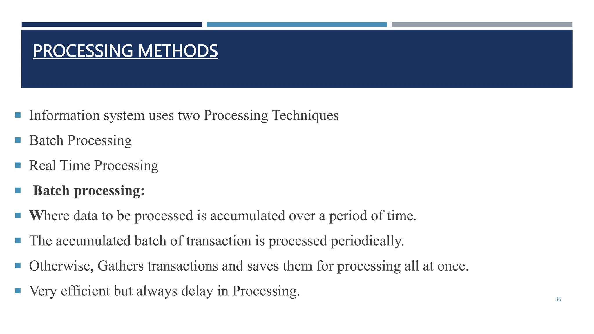 PROCESSING METHODS
 Information system uses two Processing Techniques
 Batch Processing
 Real Time Processing
 Batch processing:
 Where data to be processed is accumulated over a period of time.
 The accumulated batch of transaction is processed periodically.
 Otherwise, Gathers transactions and saves them for processing all at once.
 Very efficient but always delay in Processing. 35
 