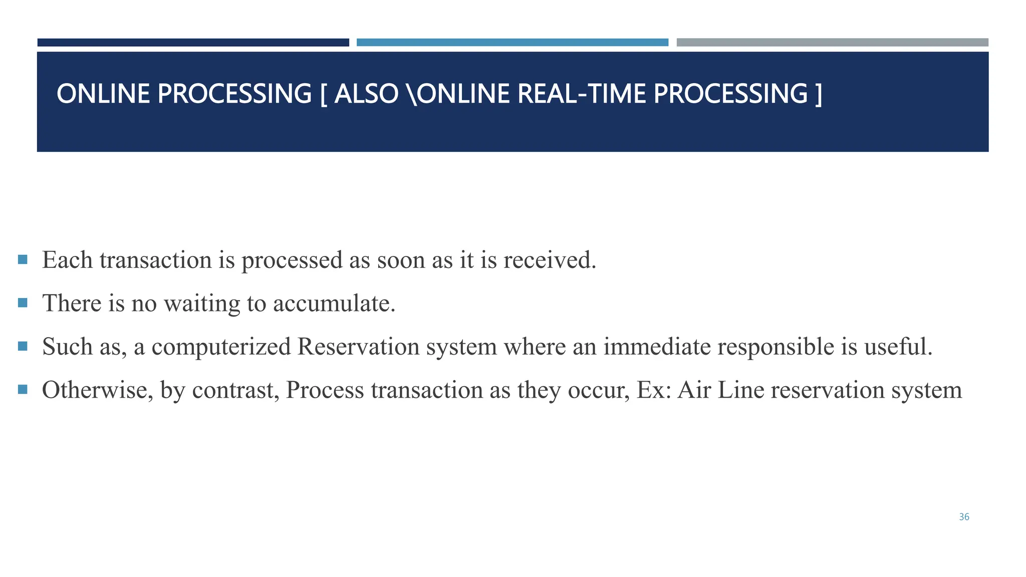 ONLINE PROCESSING [ ALSO ONLINE REAL-TIME PROCESSING ]
 Each transaction is processed as soon as it is received.
 There is no waiting to accumulate.
 Such as, a computerized Reservation system where an immediate responsible is useful.
 Otherwise, by contrast, Process transaction as they occur, Ex: Air Line reservation system
36
 