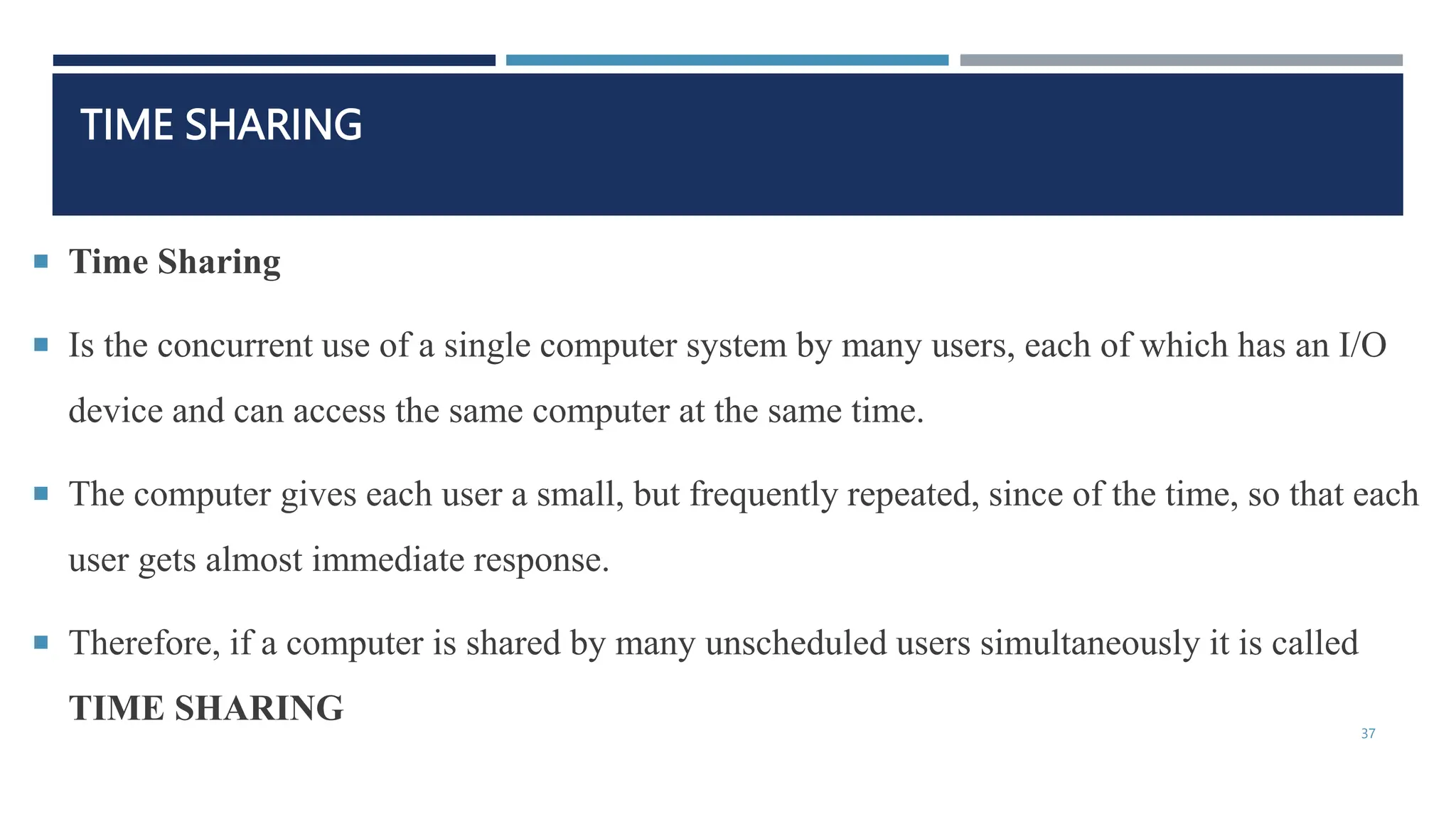 TIME SHARING
 Time Sharing
 Is the concurrent use of a single computer system by many users, each of which has an I/O
device and can access the same computer at the same time.
 The computer gives each user a small, but frequently repeated, since of the time, so that each
user gets almost immediate response.
 Therefore, if a computer is shared by many unscheduled users simultaneously it is called
TIME SHARING
37
 