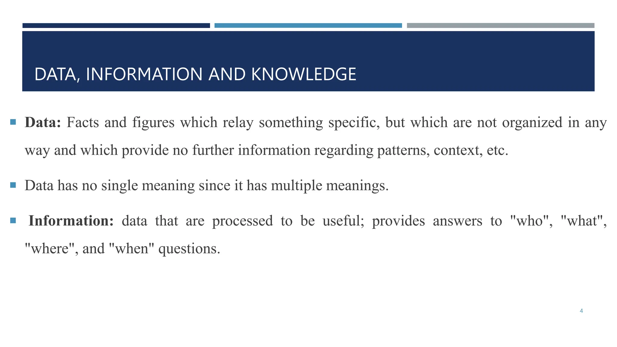 DATA, INFORMATION AND KNOWLEDGE
 Data: Facts and figures which relay something specific, but which are not organized in any
way and which provide no further information regarding patterns, context, etc.
 Data has no single meaning since it has multiple meanings.
 Information: data that are processed to be useful; provides answers to "who", "what",
"where", and "when" questions.
4
 