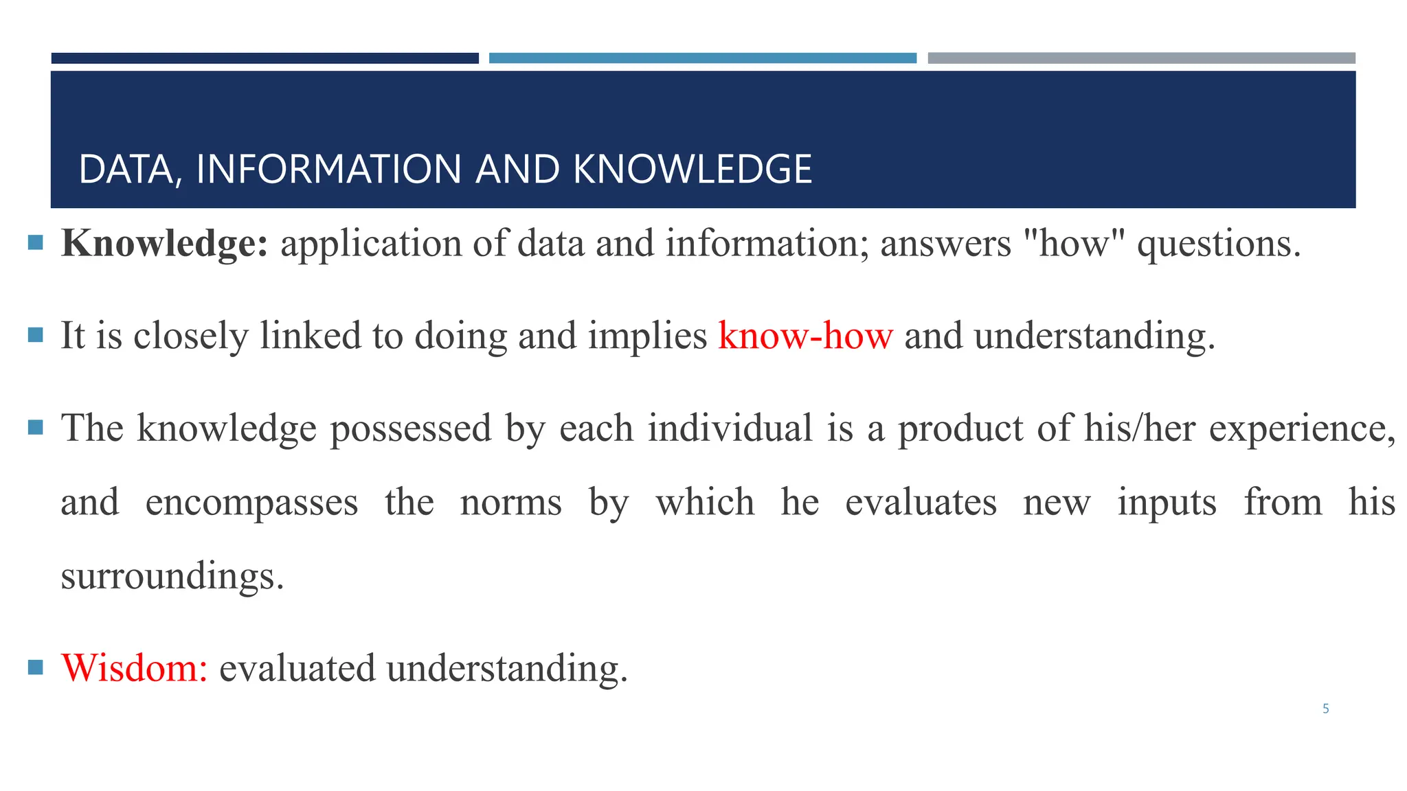 DATA, INFORMATION AND KNOWLEDGE
 Knowledge: application of data and information; answers "how" questions.
 It is closely linked to doing and implies know-how and understanding.
 The knowledge possessed by each individual is a product of his/her experience,
and encompasses the norms by which he evaluates new inputs from his
surroundings.
 Wisdom: evaluated understanding.
5
 