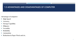 1.5 ADVANTAGES AND DISADVANTAGES OF COMPUTER
Advantages of computer:
 High Speed
 Accuracy
 Storage Capability
 Diligence
 Versatility
 Reliability
 Automation
 Reduction in Paper Work and etc.
11
 