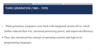 THIRD GENERATION (1960 – 1970)
 Third generation computers were built with integrated circuits (ICs), which
further reduced their size, increased processing power, and improved efficiency.
 They also introduced the concept of operating systems and high-level
programming languages.
19
 