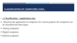 CLASSIFICATION OF COMPUTERS CONT…
 II. Classification – Application wise
 Based on the application of computers for various purpose the computers can
be classified into three types:
 Analog computers
 Digital computers
 Hybrid computers
24
 