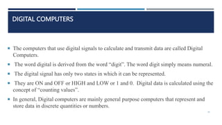 DIGITAL COMPUTERS
 The computers that use digital signals to calculate and transmit data are called Digital
Computers.
 The word digital is derived from the word “digit”. The word digit simply means numeral.
 The digital signal has only two states in which it can be represented.
 They are ON and OFF or HIGH and LOW or 1 and 0. Digital data is calculated using the
concept of “counting values”.
 In general, Digital computers are mainly general purpose computers that represent and
store data in discrete quantities or numbers.
26
 