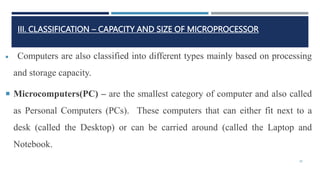 III. CLASSIFICATION – CAPACITY AND SIZE OF MICROPROCESSOR
 Computers are also classified into different types mainly based on processing
and storage capacity.
 Microcomputers(PC) – are the smallest category of computer and also called
as Personal Computers (PCs). These computers that can either fit next to a
desk (called the Desktop) or can be carried around (called the Laptop and
Notebook.
28
 