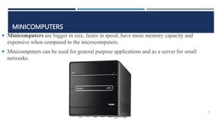 MINICOMPUTERS
 Minicomputers are bigger in size, faster in speed, have more memory capacity and
expensive when compared to the microcomputers.
 Minicomputers can be used for general purpose applications and as a server for small
networks.
30
 