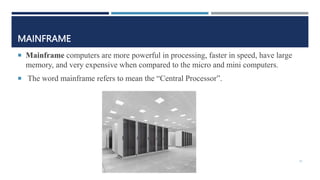 MAINFRAME
 Mainframe computers are more powerful in processing, faster in speed, have large
memory, and very expensive when compared to the micro and mini computers.
 The word mainframe refers to mean the “Central Processor”.
31
 