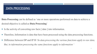 DATA PROCESSING
Data Processing can be defined as ‘one or more operations performed on data to achieve a
desired objective is called as Data Processing’
 Is the activity of converting raw facts [ data ] into information.
 Therefore, Information is data that have been processed using the data processing functions.
 Difference between DP and IP IS ‘In data processing the various functions apply to raw data,
But, in information processing the same functions apply to information ‘
33
 