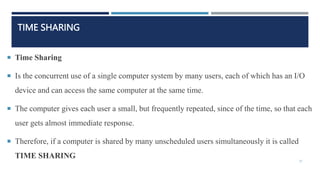 TIME SHARING
 Time Sharing
 Is the concurrent use of a single computer system by many users, each of which has an I/O
device and can access the same computer at the same time.
 The computer gives each user a small, but frequently repeated, since of the time, so that each
user gets almost immediate response.
 Therefore, if a computer is shared by many unscheduled users simultaneously it is called
TIME SHARING
37
 