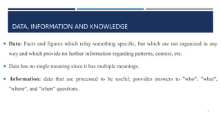DATA, INFORMATION AND KNOWLEDGE
 Data: Facts and figures which relay something specific, but which are not organized in any
way and which provide no further information regarding patterns, context, etc.
 Data has no single meaning since it has multiple meanings.
 Information: data that are processed to be useful; provides answers to "who", "what",
"where", and "when" questions.
4
 