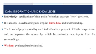 DATA, INFORMATION AND KNOWLEDGE
 Knowledge: application of data and information; answers "how" questions.
 It is closely linked to doing and implies know-how and understanding.
 The knowledge possessed by each individual is a product of his/her experience,
and encompasses the norms by which he evaluates new inputs from his
surroundings.
 Wisdom: evaluated understanding.
5
 